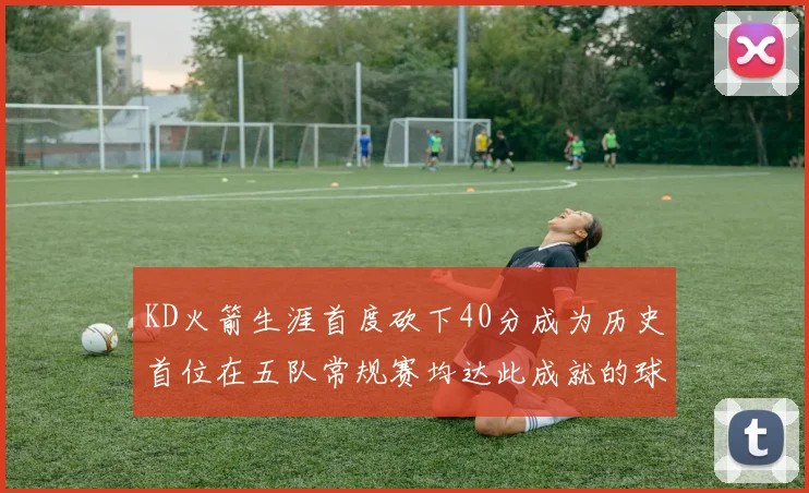 KD火箭生涯首度砍下40分成为历史首位在五队常规赛均达此成就的球员