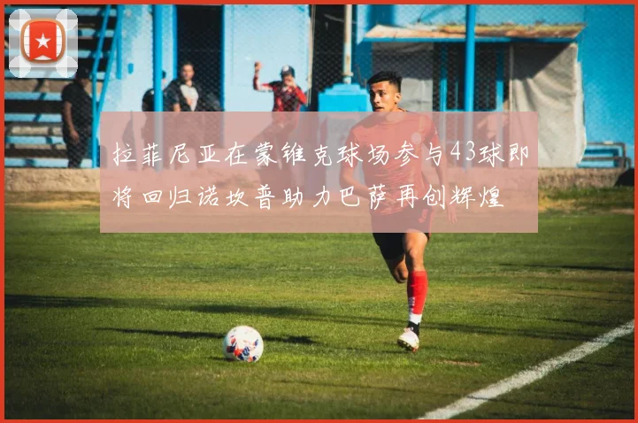 拉菲尼亚在蒙锥克球场参与43球即将回归诺坎普助力巴萨再创辉煌