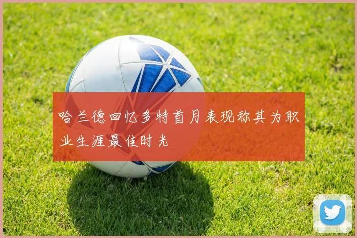 哈兰德回忆多特首月表现称其为职业生涯最佳时光