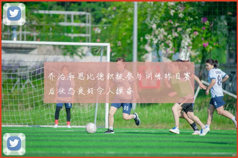 乔治和恩比德积极参与训练昨日赛后状态良好令人振奋