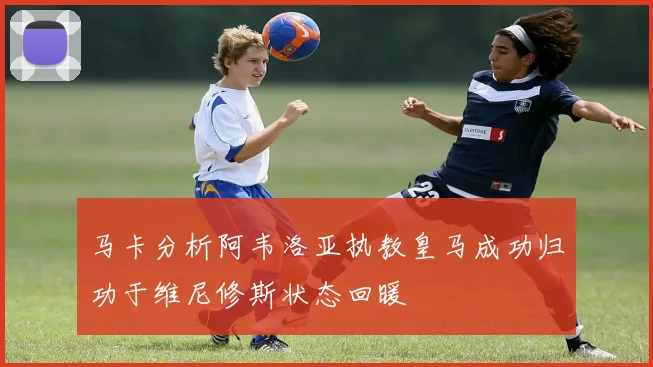 马卡分析阿韦洛亚执教皇马成功归功于维尼修斯状态回暖