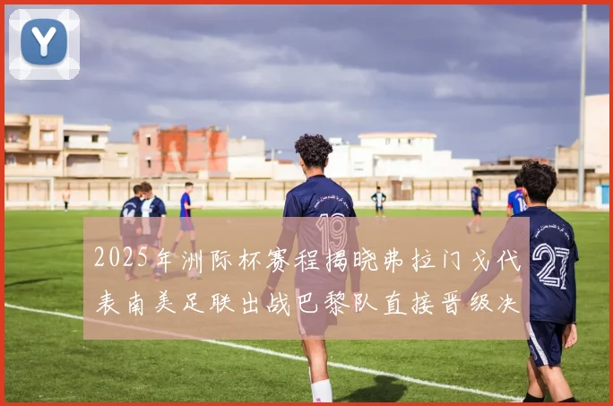 2025年洲际杯赛程揭晓弗拉门戈代表南美足联出战巴黎队直接晋级决赛