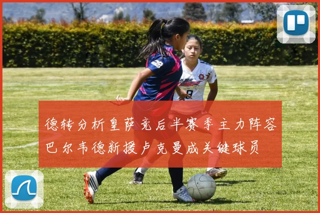 德转分析皇萨竞后半赛季主力阵容巴尔韦德新援卢克曼成关键球员
