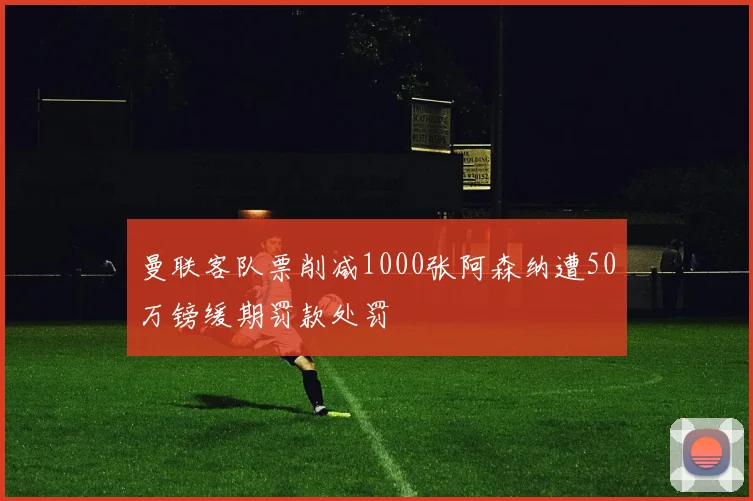 曼联客队票削减1000张阿森纳遭50万镑缓期罚款处罚