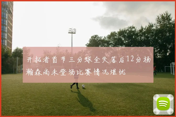 开拓者首节三分球全失落后12分杨瀚森尚未登场比赛情况堪忧