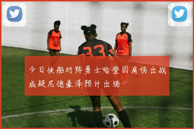 今日快船对阵勇士哈登因肩伤出战成疑尼德豪泽预计出场