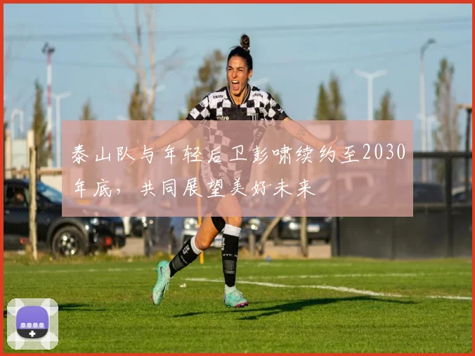 泰山队与年轻后卫彭啸续约至2030年底，共同展望美好未来