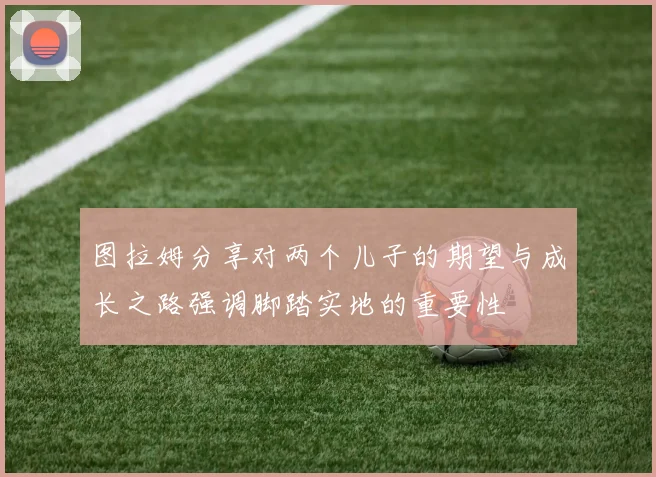 图拉姆分享对两个儿子的期望与成长之路强调脚踏实地的重要性