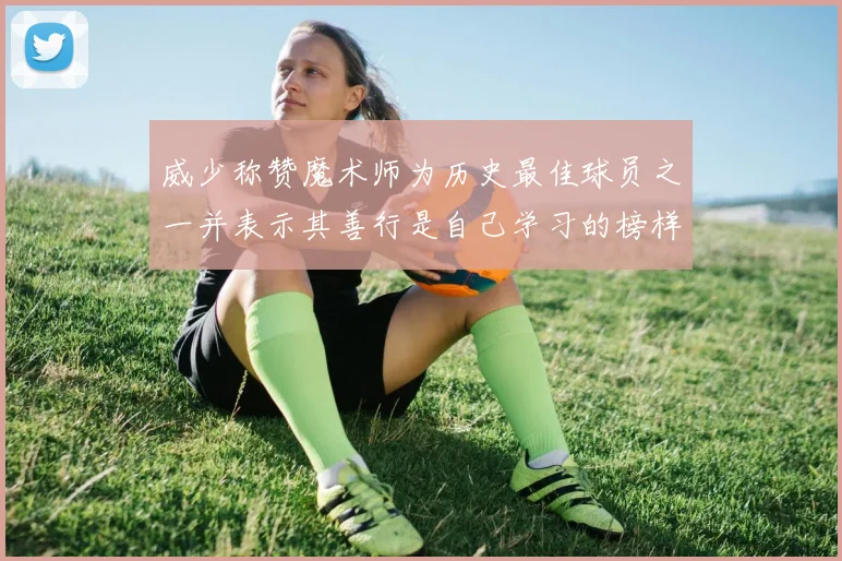 威少称赞魔术师为历史最佳球员之一并表示其善行是自己学习的榜样