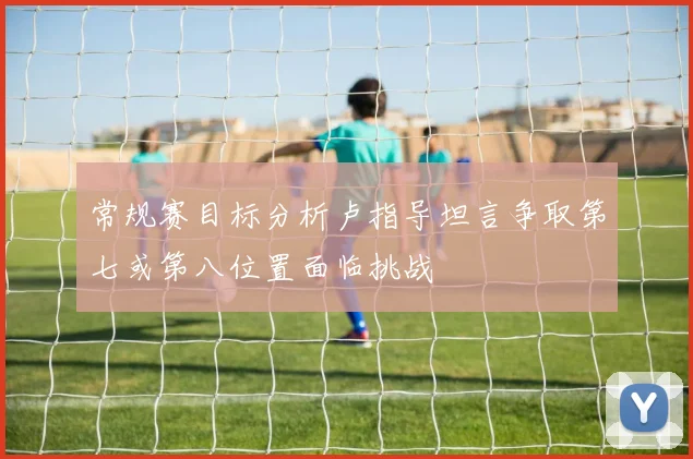 常规赛目标分析卢指导坦言争取第七或第八位置面临挑战