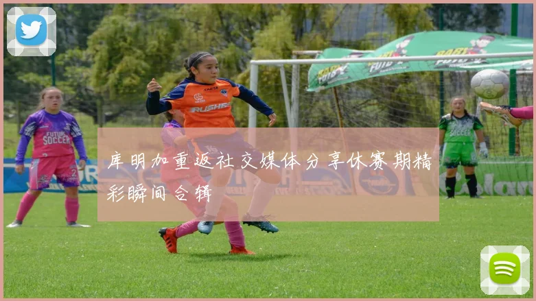库明加重返社交媒体分享休赛期精彩瞬间合辑