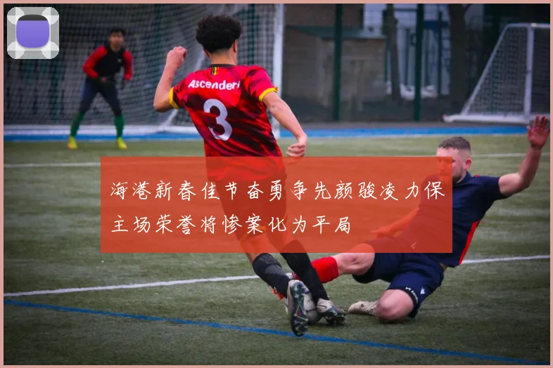 海港新春佳节奋勇争先颜骏凌力保主场荣誉将惨案化为平局
