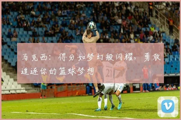 马克西：得分如梦幻般闪耀，勇敢追逐你的篮球梦想