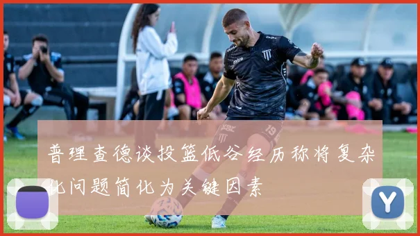 普理查德谈投篮低谷经历称将复杂化问题简化为关键因素