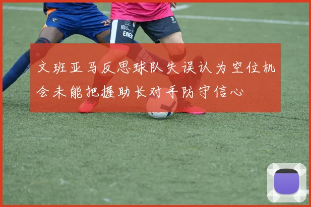 文班亚马反思球队失误认为空位机会未能把握助长对手防守信心