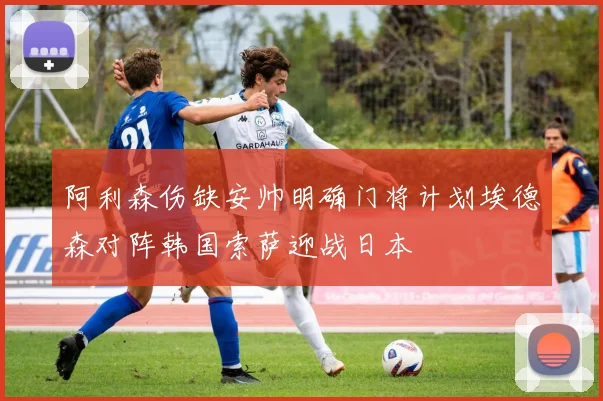 阿利森伤缺安帅明确门将计划埃德森对阵韩国索萨迎战日本