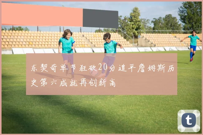 东契奇单节狂砍20分追平詹姆斯历史第六成就再创新高