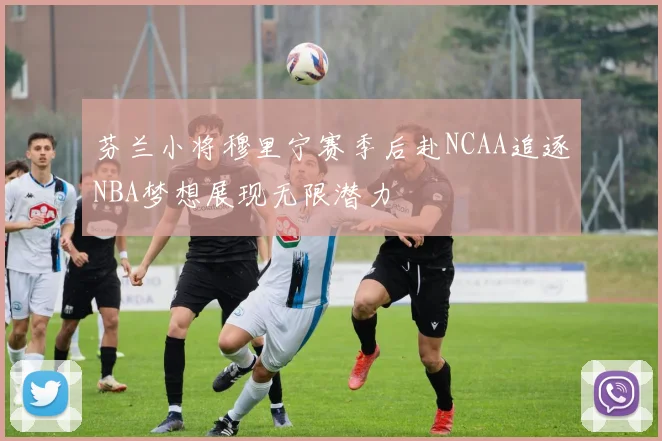 芬兰小将穆里宁赛季后赴NCAA追逐NBA梦想展现无限潜力