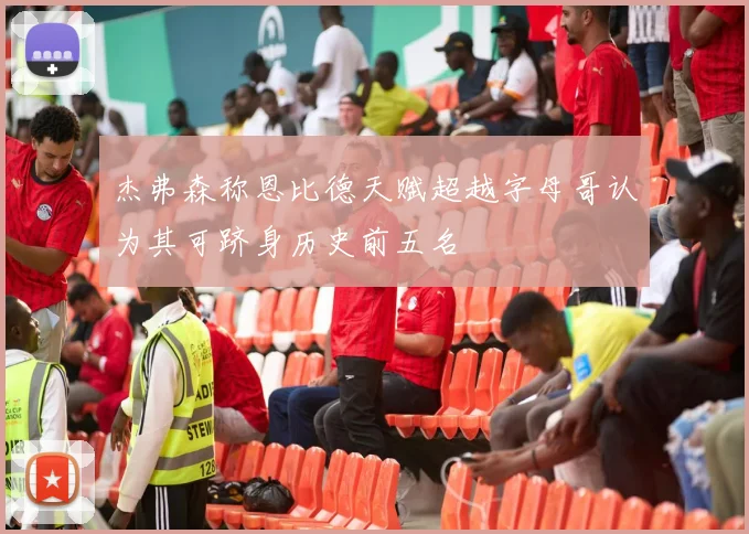 杰弗森称恩比德天赋超越字母哥认为其可跻身历史前五名