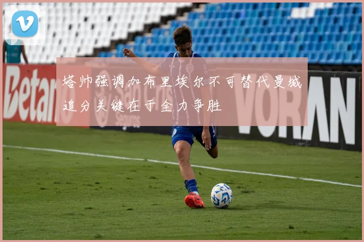 塔帅强调加布里埃尔不可替代曼城追分关键在于全力争胜