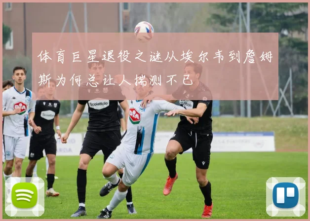 体育巨星退役之谜从埃尔韦到詹姆斯为何总让人揣测不已