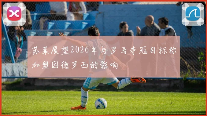 苏莱展望2026年与罗马夺冠目标称加盟因德罗西的影响