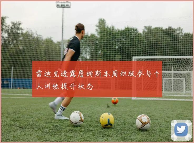 雷迪克透露詹姆斯本周积极参与个人训练提升状态