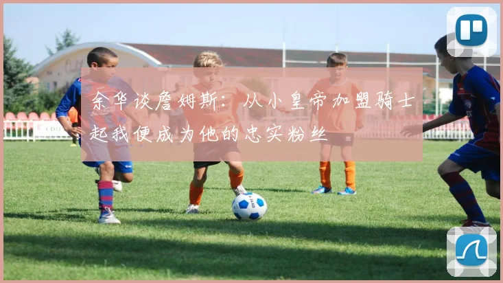 余华谈詹姆斯：从小皇帝加盟骑士起我便成为他的忠实粉丝
