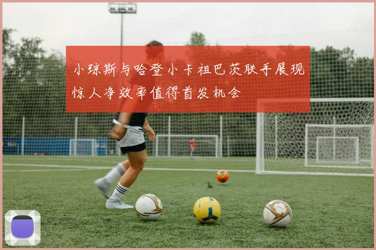 小琼斯与哈登小卡祖巴茨联手展现惊人净效率值得首发机会