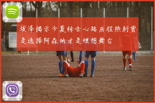 埃泽揭示今夏转会心路历程热刺曾是选择阿森纳才是理想舞台