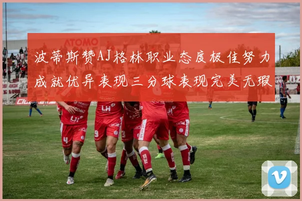 波蒂斯赞AJ格林职业态度极佳努力成就优异表现三分球表现完美无瑕