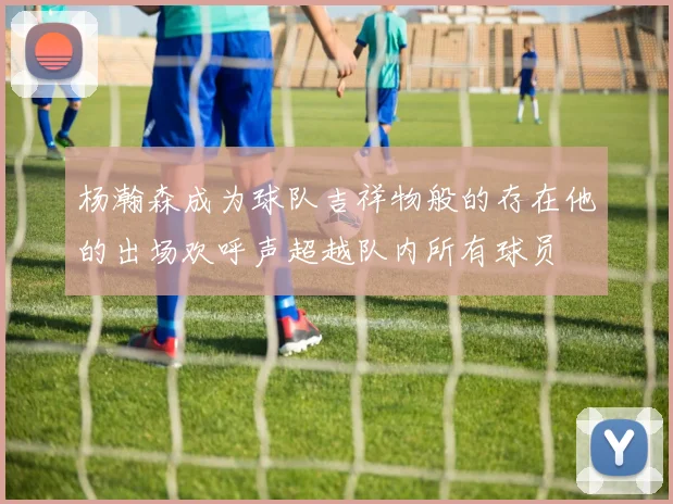 杨瀚森成为球队吉祥物般的存在他的出场欢呼声超越队内所有球员