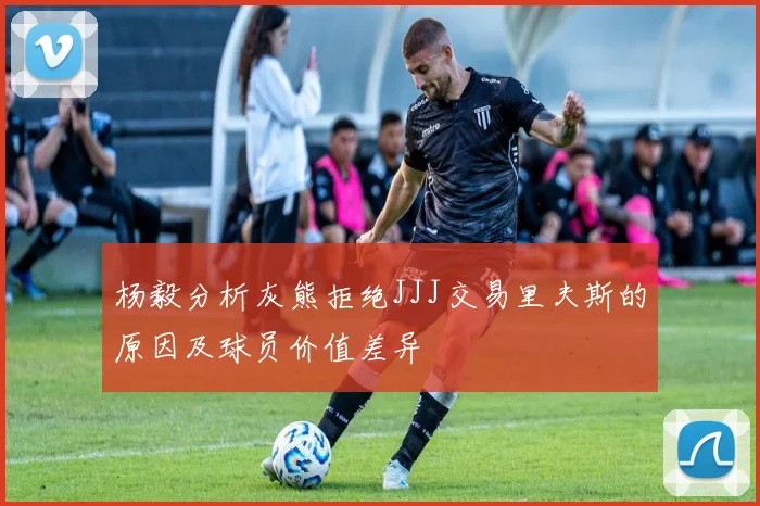 杨毅分析灰熊拒绝JJJ交易里夫斯的原因及球员价值差异