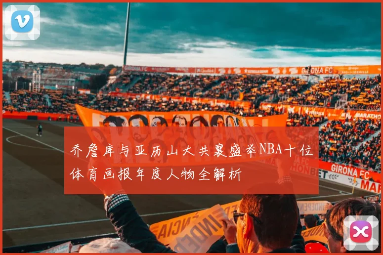乔詹库与亚历山大共襄盛举NBA十位体育画报年度人物全解析