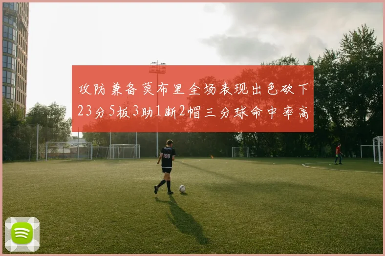 攻防兼备莫布里全场表现出色砍下23分5板3助1断2帽三分球命中率高达60
