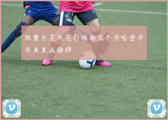 联盟巨星风范引领潮流乔丹哈登字母库里成榜样