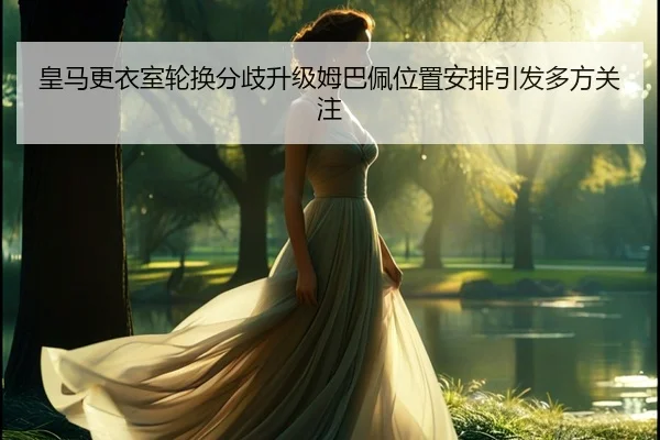 皇马更衣室轮换分歧升级姆巴佩位置安排引发多方关注